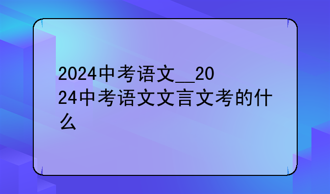 2024中考语文__2024中考语文文言文考的什么