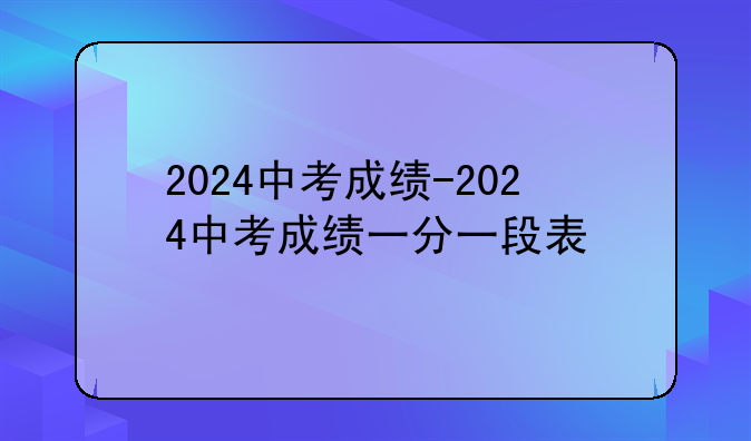 2024中考成绩-2024中考成绩一分一段表