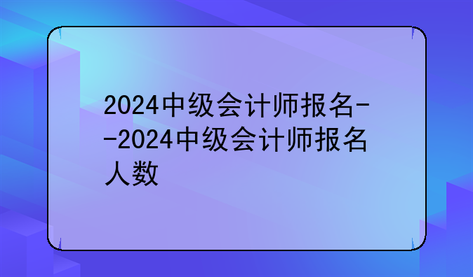2024中级会计师报名--2024中级会计师报名人数