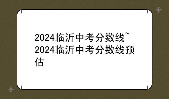 2024临沂中考分数线~2024临沂中考分数线预估
