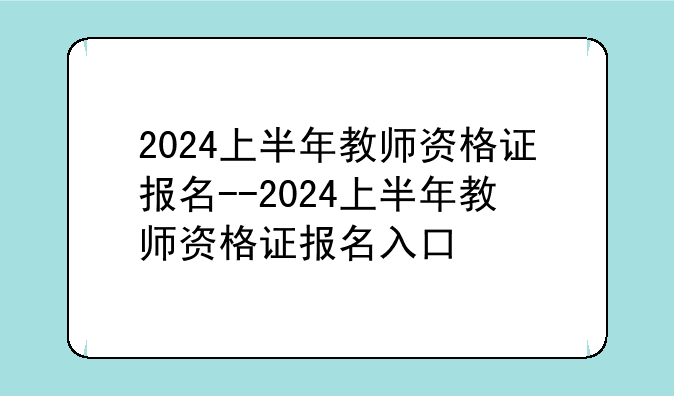 2024上半年教师资格证报名--2024上半年教师资格证报名入口