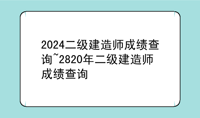 2024二级建造师成绩查询~2820年二级建造师成绩查询