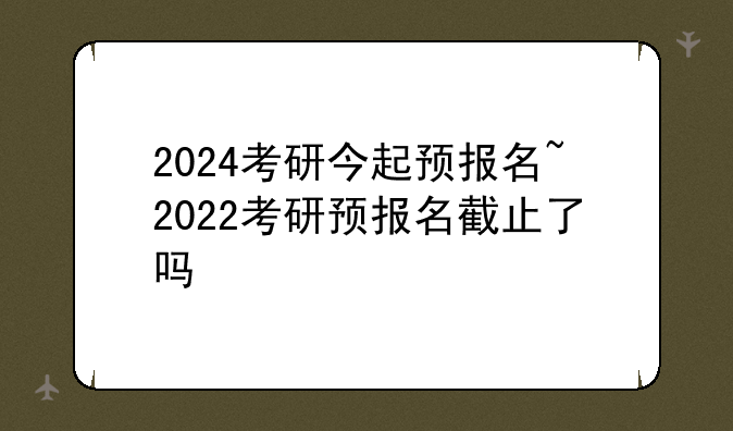 2024考研今起预报名~2022考研预报名截止了吗
