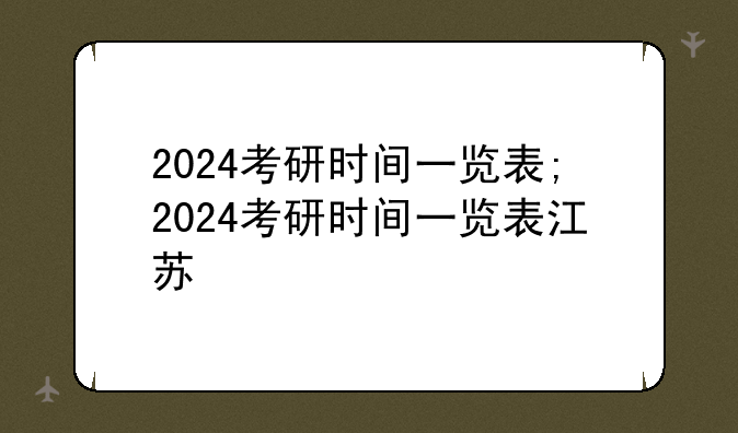 2024考研时间一览表;2024考研时间一览表江苏