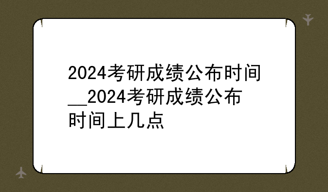 2024考研成绩公布时间__2024考研成绩公布时间上几点