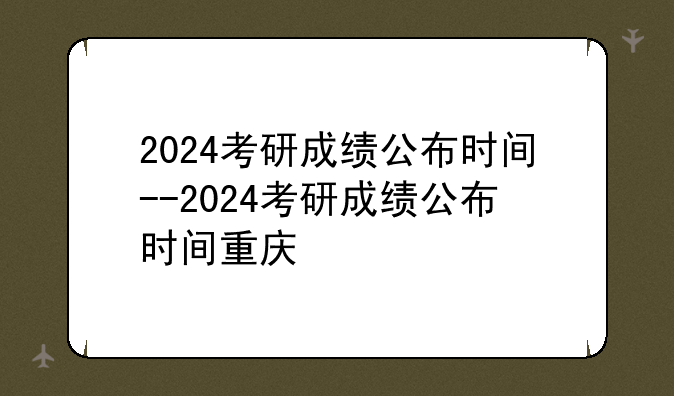 2024考研成绩公布时间--2024考研成绩公布时间重庆
