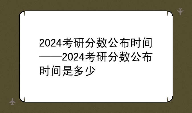 2024考研分数公布时间——2024考研分数公布时间是多少