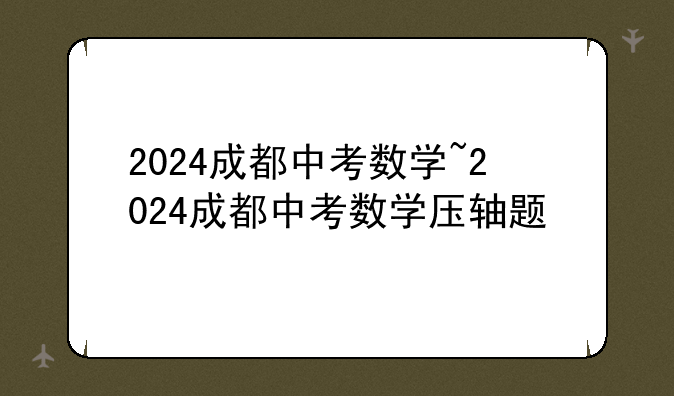 2024成都中考数学~2024成都中考数学压轴题