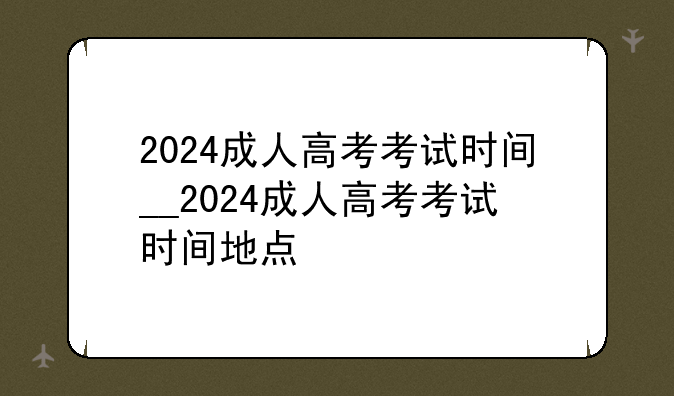 2024成人高考考试时间__2024成人高考考试时间地点