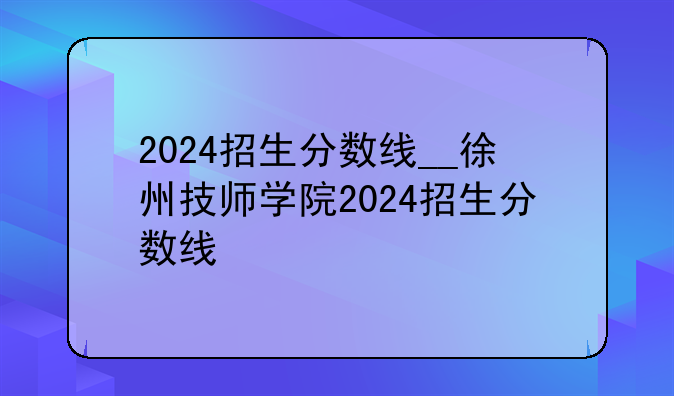 2024招生分数线__徐州技师学院2024招生分数线