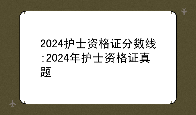 2024护士资格证分数线:2024年护士资格证真题