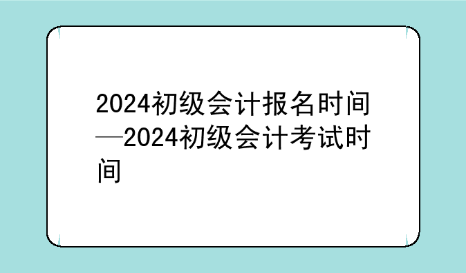 2024初级会计报名时间—2024初级会计考试时间