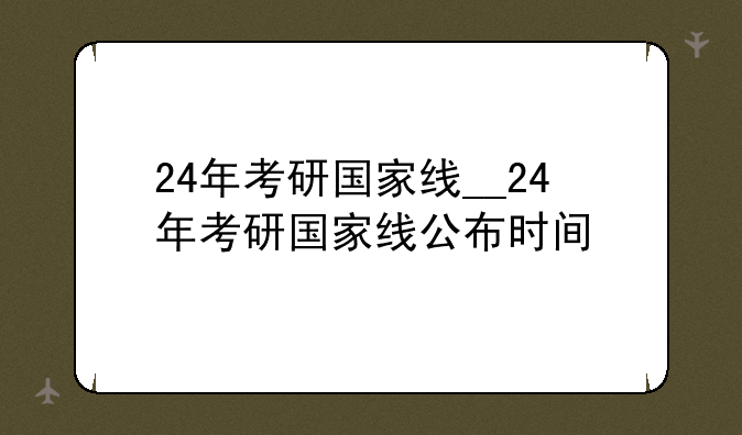 24年考研国家线__24年考研国家线公布时间