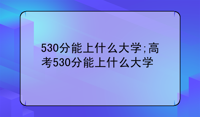 530分能上什么大学;高考530分能上什么大学
