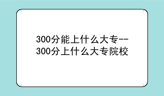 300分能上什么大专--300分上什么大专院校