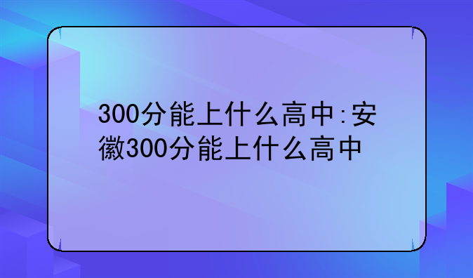300分能上什么高中:安徽300分能上什么高中