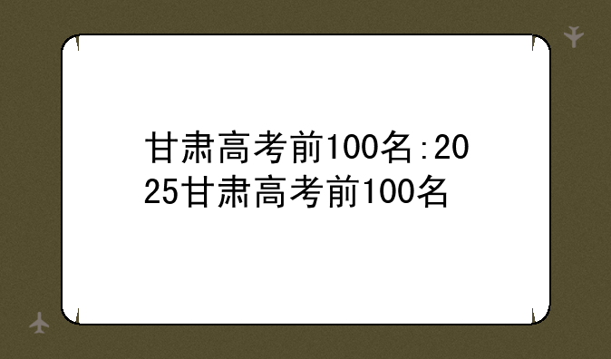 甘肃高考前100名:2025甘肃高考前100名