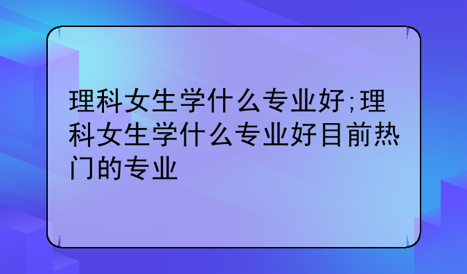 理科女生学什么专业好;理科女生学什么专业好目前热门的专业