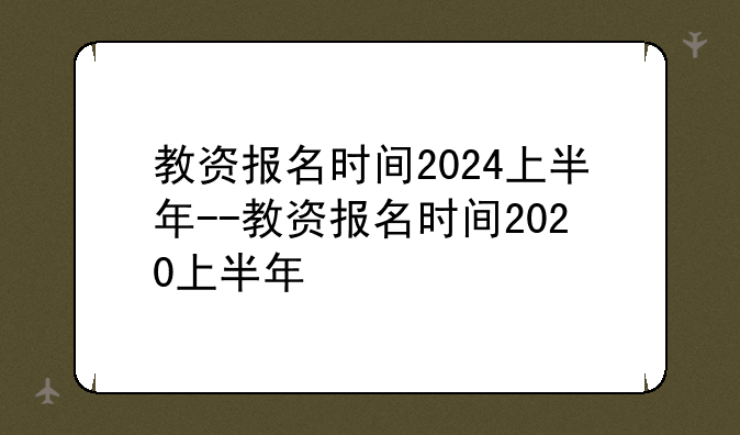 教资报名时间2024上半年--教资报名时间2020上半年