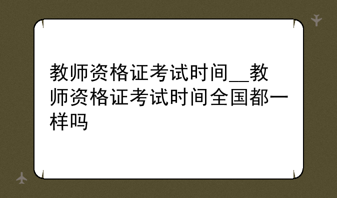 教师资格证考试时间__教师资格证考试时间全国都一样吗