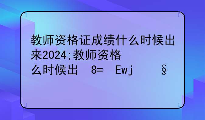 教师资格证成绩什么时候出来2024;教师资格成绩什么时间公布