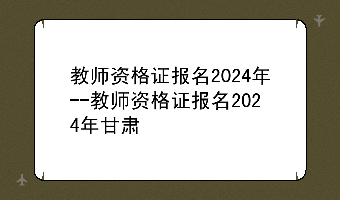 教师资格证报名2024年--教师资格证报名2024年甘肃