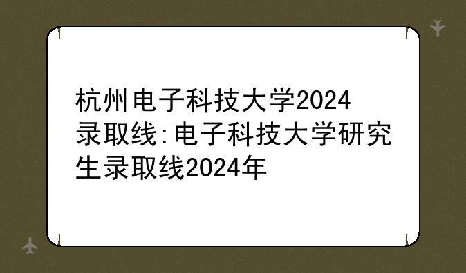 杭州电子科技大学2024录取线:电子科技大学研究生录取线2024年