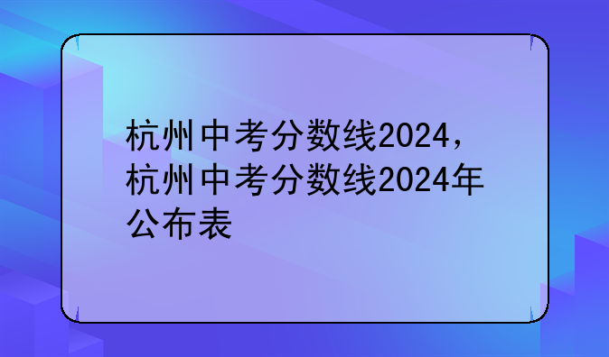 杭州中考分数线2024，杭州中考分数线2024年公布表
