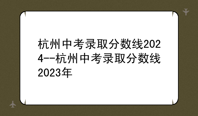 杭州中考录取分数线2024--杭州中考录取分数线2023年