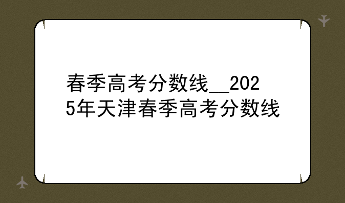 春季高考分数线__2025年天津春季高考分数线
