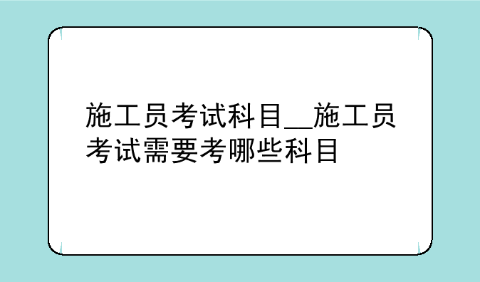 施工员考试科目__施工员考试需要考哪些科目