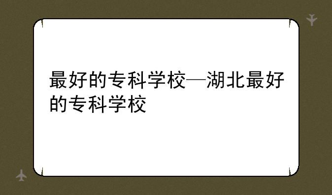 最好的专科学校—湖北最好的专科学校