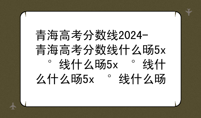 青海高考分数线2024-青海高考分数线什么时候公布
