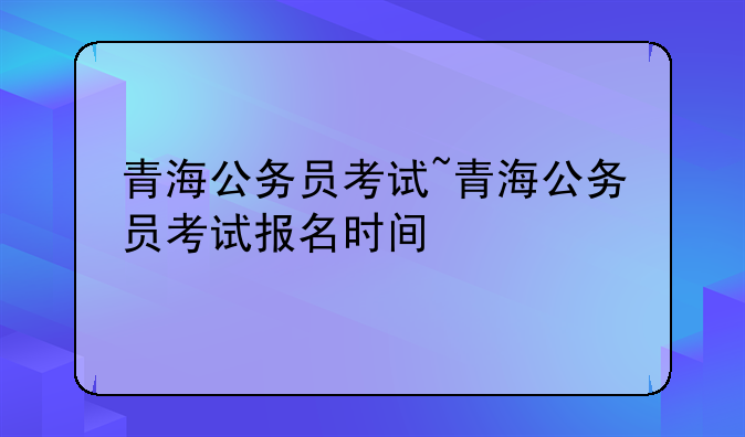 青海公务员考试~青海公务员考试报名时间
