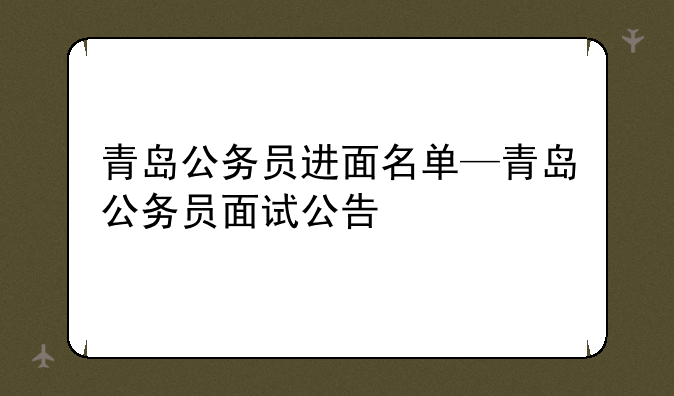 青岛公务员进面名单—青岛公务员面试公告
