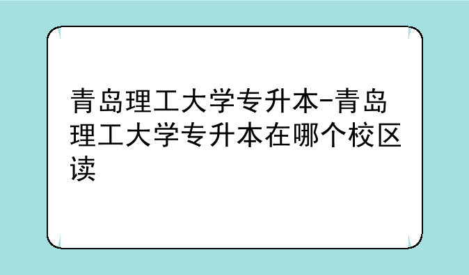 青岛理工大学专升本-青岛理工大学专升本在哪个校区读