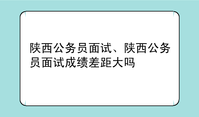 陕西公务员面试、陕西公务员面试成绩差距大吗