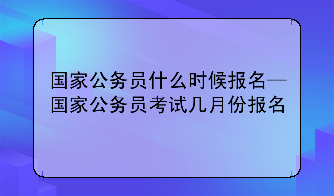 国家公务员什么时候报名—国家公务员考试几月份报名