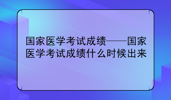 国家医学考试成绩——国家医学考试成绩什么时候出来