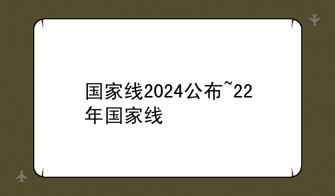 国家线2024公布~22年国家线