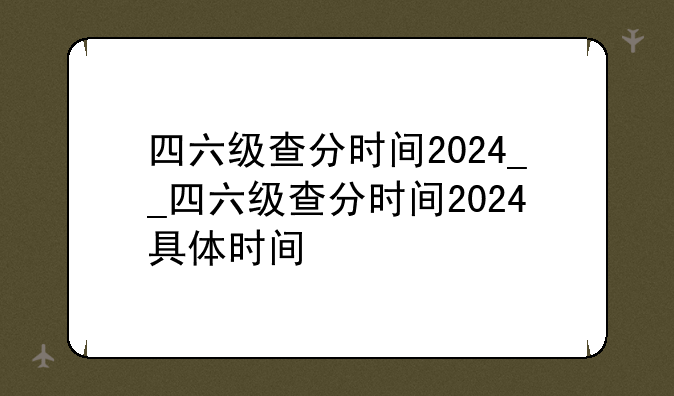 四六级查分时间2024__四六级查分时间2024具体时间