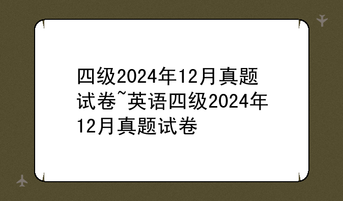 四级2024年12月真题试卷~英语四级2024年12月真题试卷