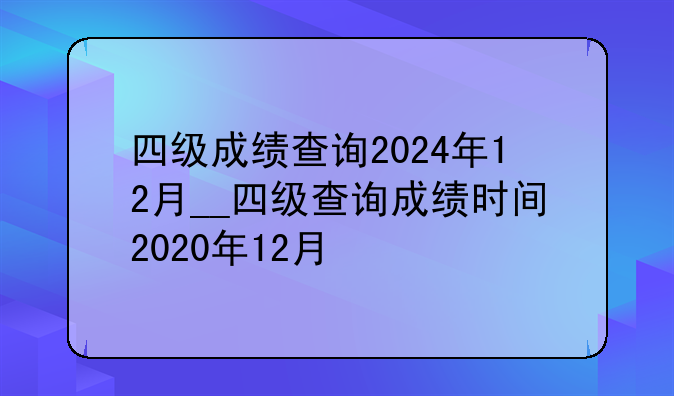 四级成绩查询2024年12月__四级查询成绩时间2020年12月