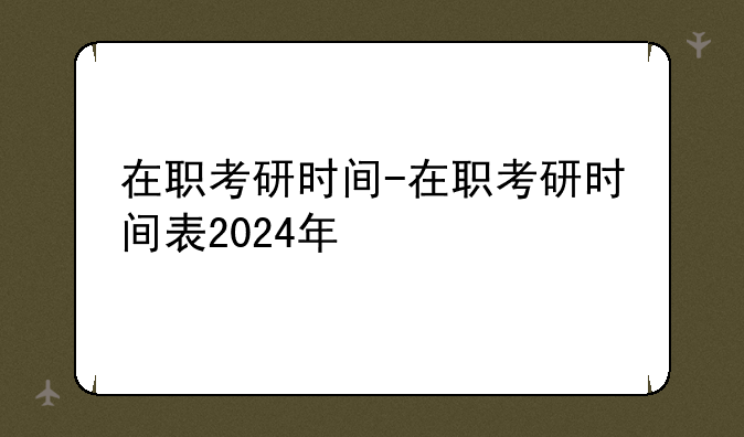 在职考研时间-在职考研时间表2024年