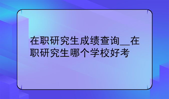在职研究生成绩查询__在职研究生哪个学校好考