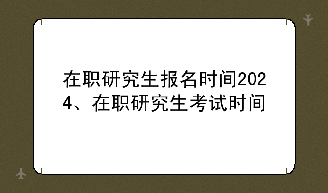 在职研究生报名时间2024、在职研究生考试时间