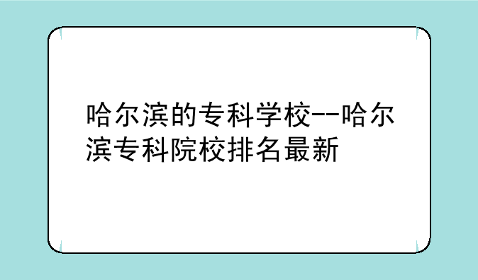 哈尔滨的专科学校--哈尔滨专科院校排名最新