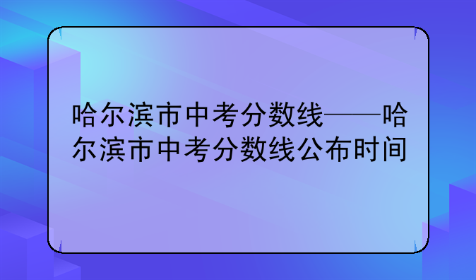 哈尔滨市中考分数线——哈尔滨市中考分数线公布时间