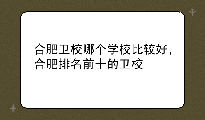 合肥卫校哪个学校比较好;合肥排名前十的卫校