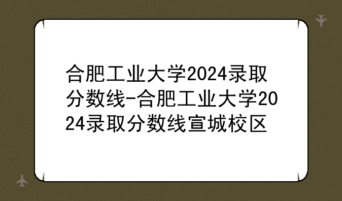 合肥工业大学2024录取分数线-合肥工业大学2024录取分数线宣城校区
